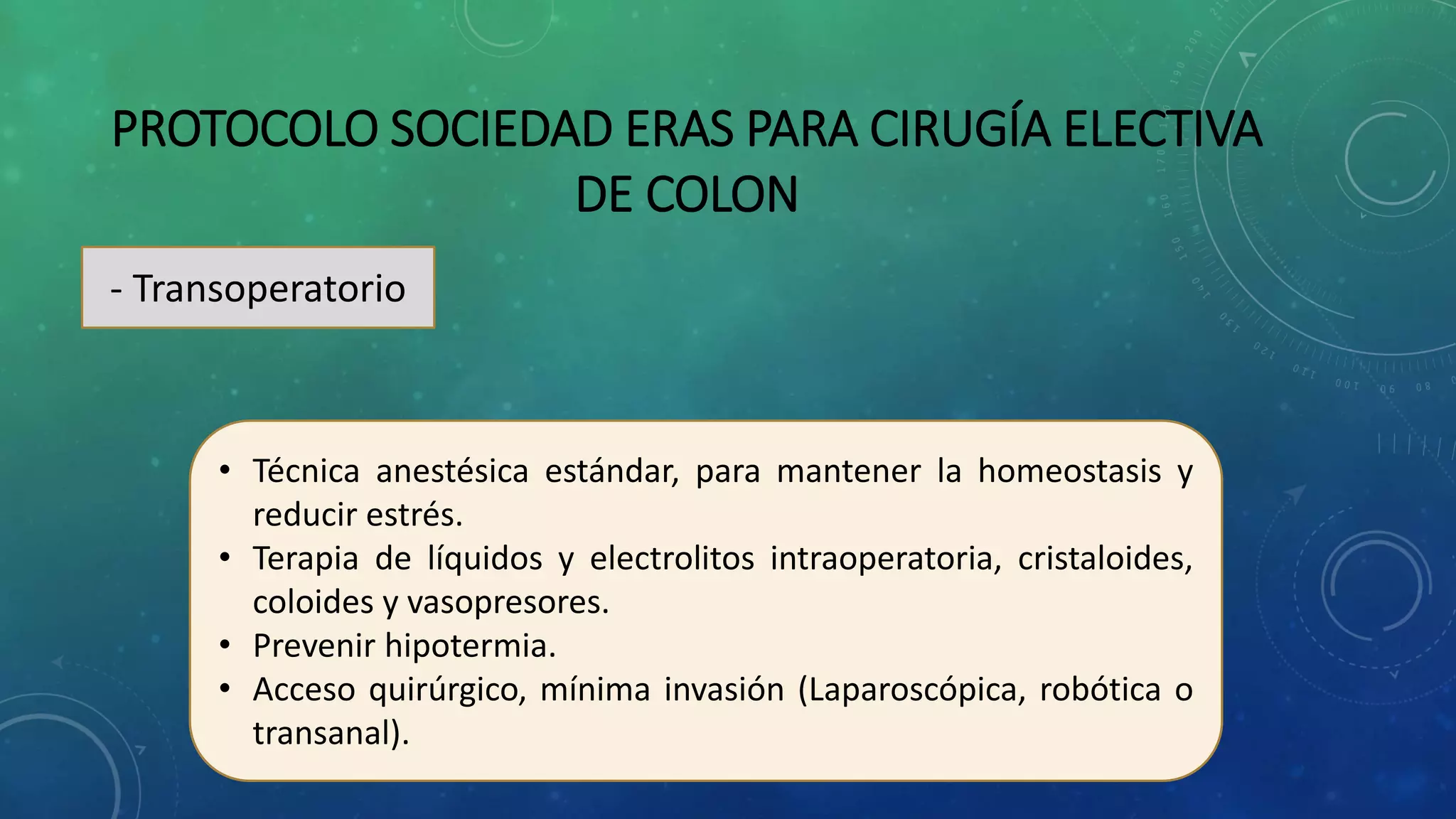 PROTOCOLO SOCIEDAD ERAS PARA CIRUGÍA ELECTIVA
DE COLON
- Transoperatorio
• Técnica anestésica estándar, para mantener la homeostasis y
reducir estrés.
• Terapia de líquidos y electrolitos intraoperatoria, cristaloides,
coloides y vasopresores.
• Prevenir hipotermia.
• Acceso quirúrgico, mínima invasión (Laparoscópica, robótica o
transanal).
 