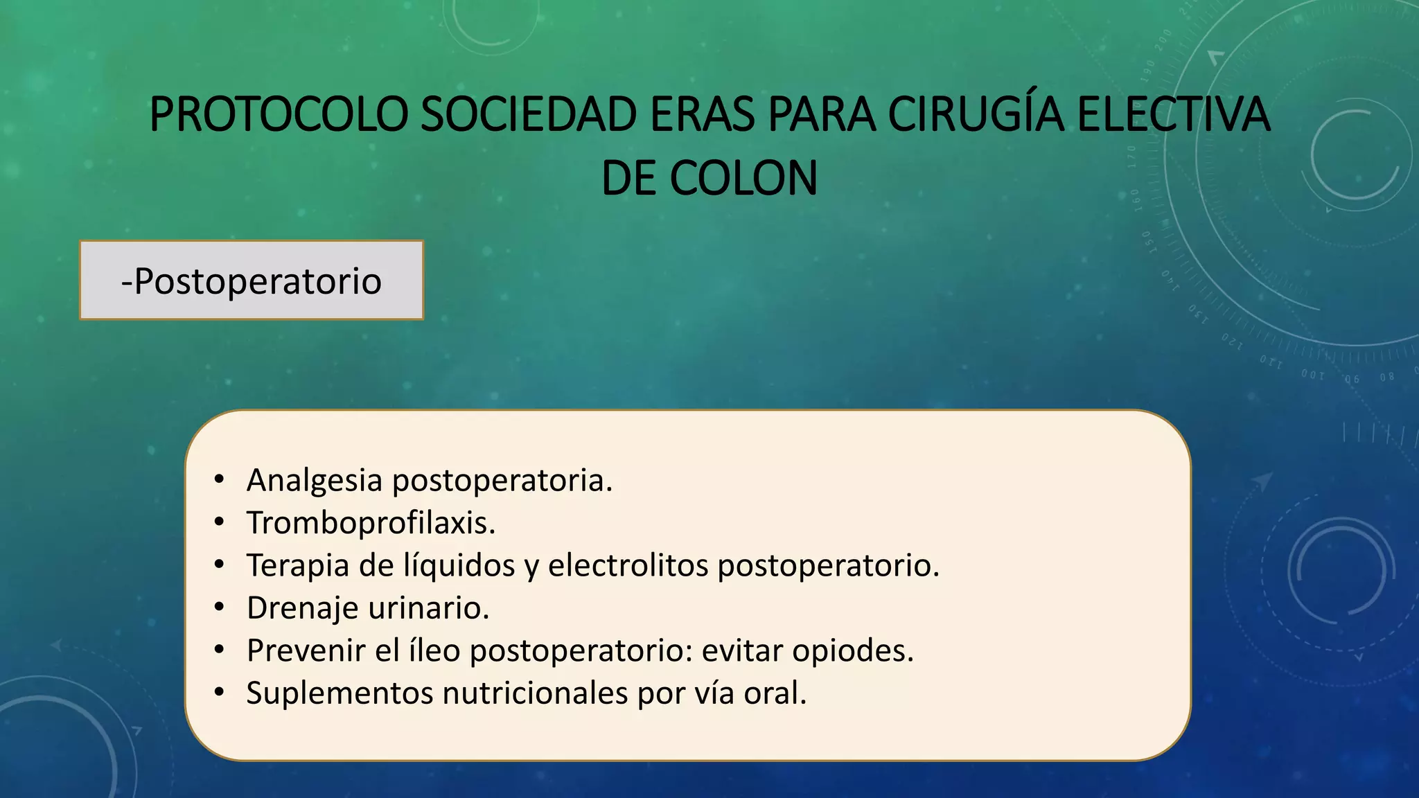 PROTOCOLO SOCIEDAD ERAS PARA CIRUGÍA ELECTIVA
DE COLON
-Postoperatorio
• Analgesia postoperatoria.
• Tromboprofilaxis.
• Terapia de líquidos y electrolitos postoperatorio.
• Drenaje urinario.
• Prevenir el íleo postoperatorio: evitar opiodes.
• Suplementos nutricionales por vía oral.
 