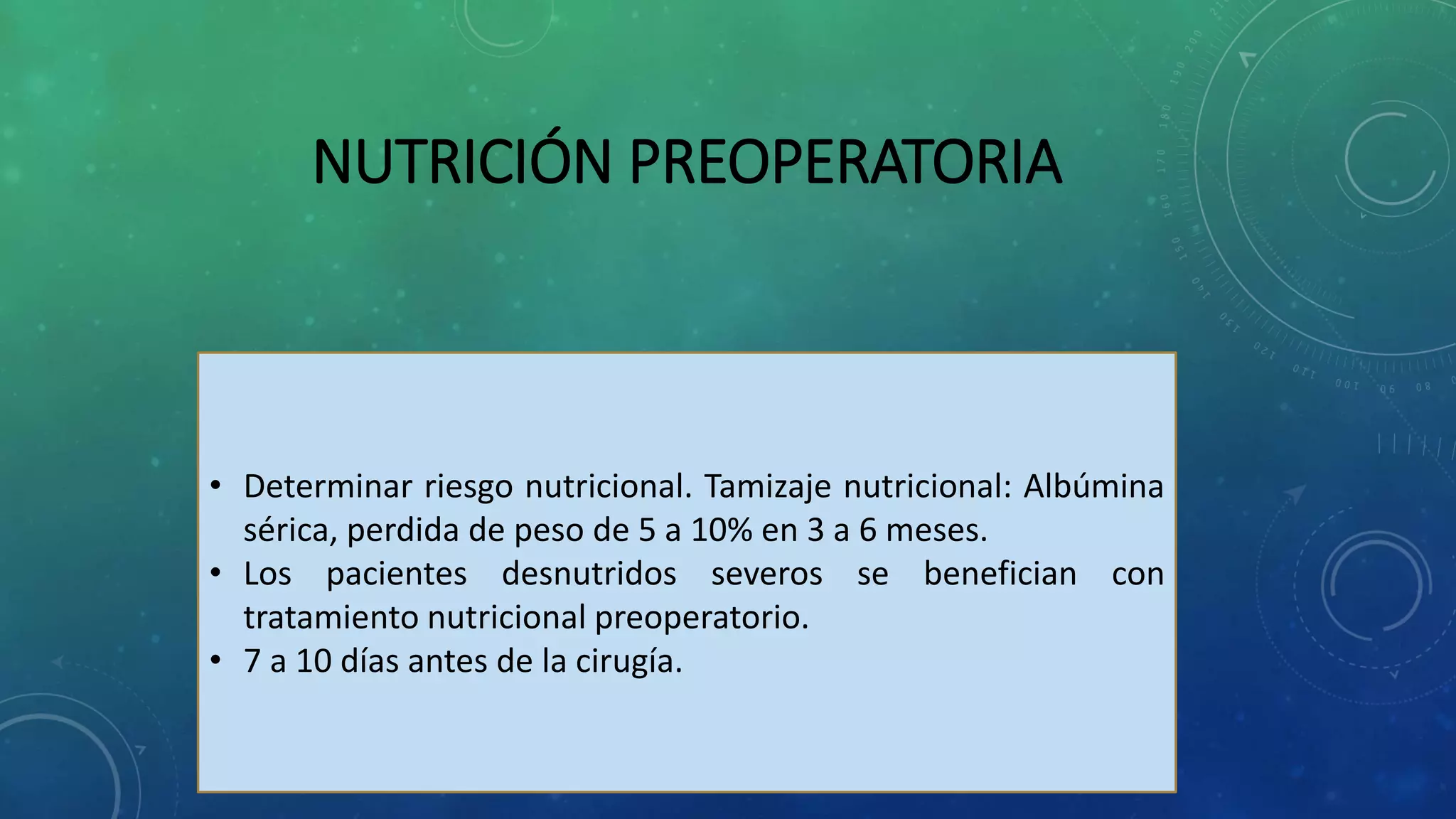 NUTRICIÓN PREOPERATORIA
• Determinar riesgo nutricional. Tamizaje nutricional: Albúmina
sérica, perdida de peso de 5 a 10% en 3 a 6 meses.
• Los pacientes desnutridos severos se benefician con
tratamiento nutricional preoperatorio.
• 7 a 10 días antes de la cirugía.
 
