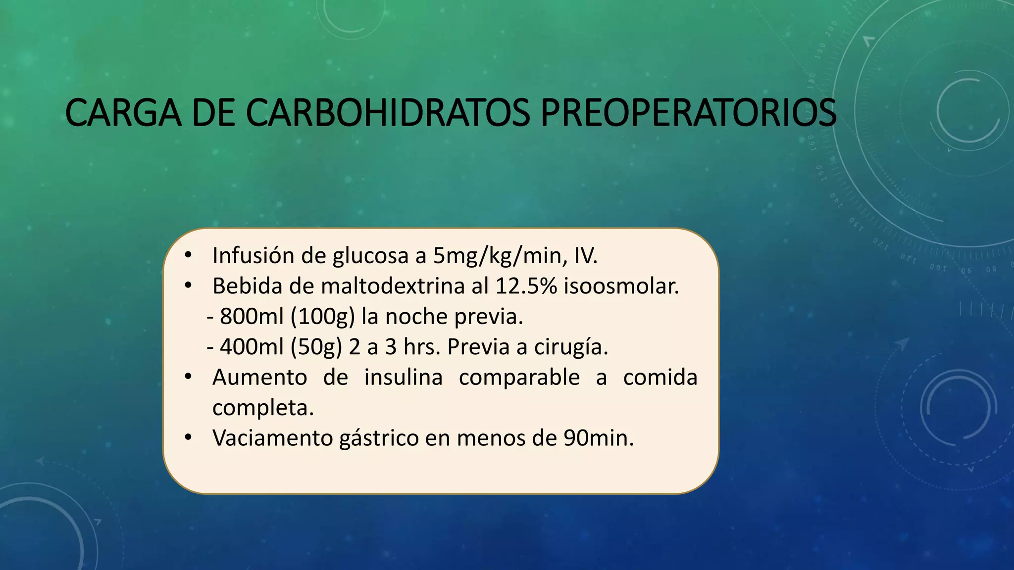 CARGA DE CARBOHIDRATOS PREOPERATORIOS
• Infusión de glucosa a 5mg/kg/min, IV.
• Bebida de maltodextrina al 12.5% isoosmolar.
- 800ml (100g) la noche previa.
- 400ml (50g) 2 a 3 hrs. Previa a cirugía.
• Aumento de insulina comparable a comida
completa.
• Vaciamento gástrico en menos de 90min.
 