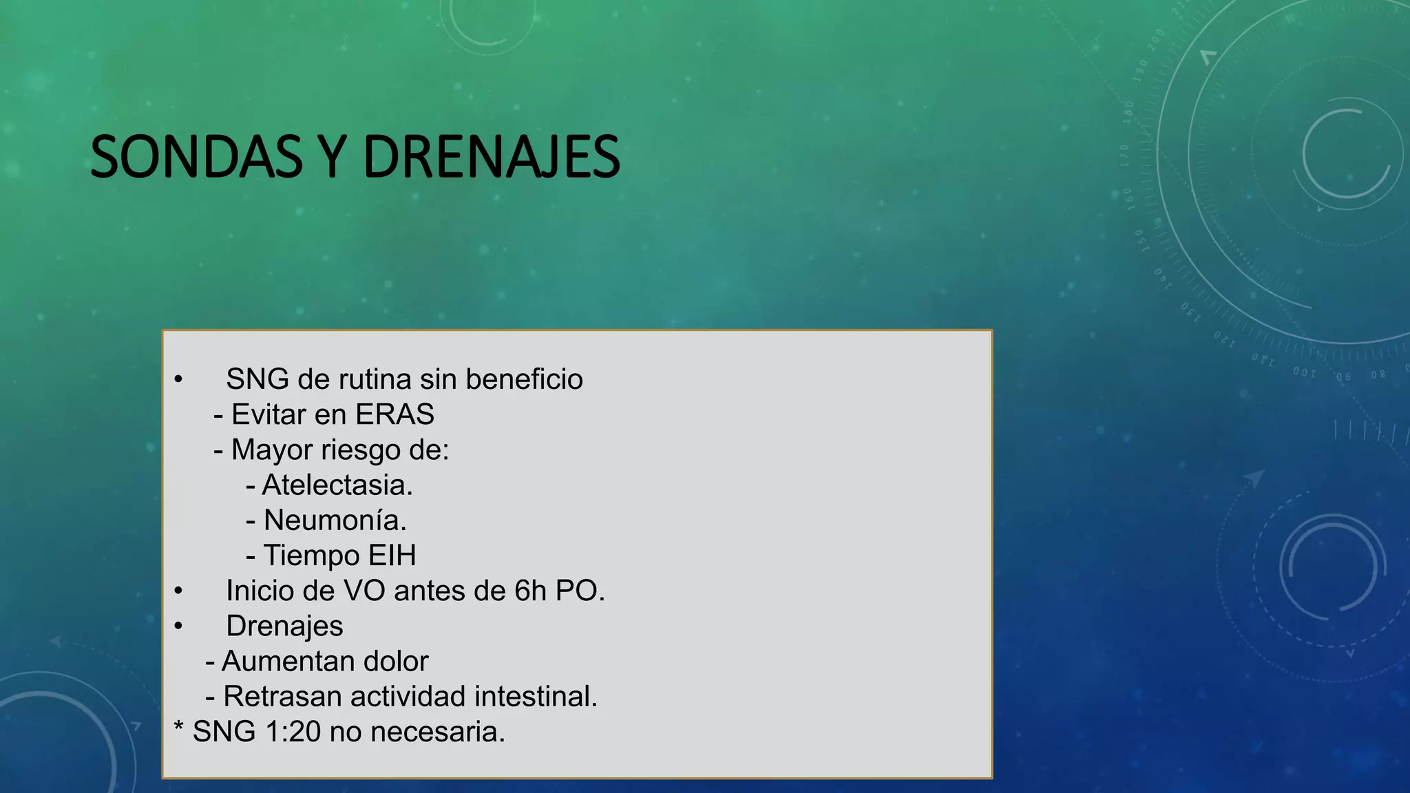 SONDAS Y DRENAJES
• SNG de rutina sin beneficio
- Evitar en ERAS
- Mayor riesgo de:
- Atelectasia.
- Neumonía.
- Tiempo EIH
• Inicio de VO antes de 6h PO.
• Drenajes
- Aumentan dolor
- Retrasan actividad intestinal.
* SNG 1:20 no necesaria.
 