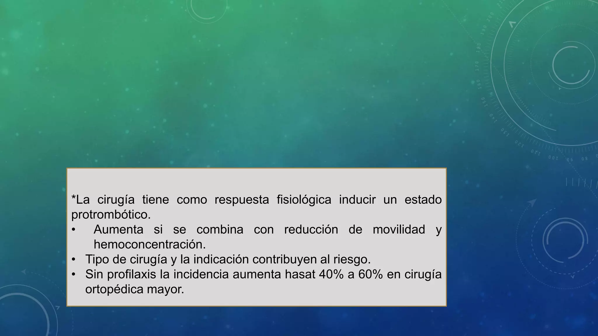 *La cirugía tiene como respuesta fisiológica inducir un estado
protrombótico.
• Aumenta si se combina con reducción de movilidad y
hemoconcentración.
• Tipo de cirugía y la indicación contribuyen al riesgo.
• Sin profilaxis la incidencia aumenta hasat 40% a 60% en cirugía
ortopédica mayor.
 