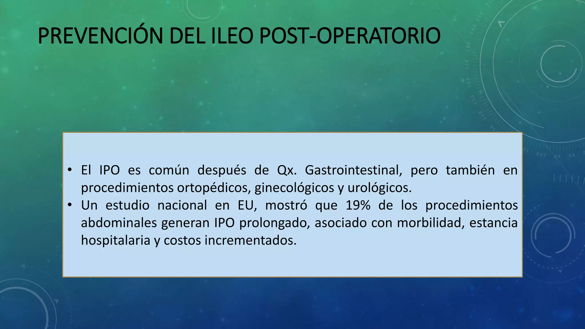 PREVENCIÓN DEL ILEO POST-OPERATORIO
• El IPO es común después de Qx. Gastrointestinal, pero también en
procedimientos ortopédicos, ginecológicos y urológicos.
• Un estudio nacional en EU, mostró que 19% de los procedimientos
abdominales generan IPO prolongado, asociado con morbilidad, estancia
hospitalaria y costos incrementados.
 