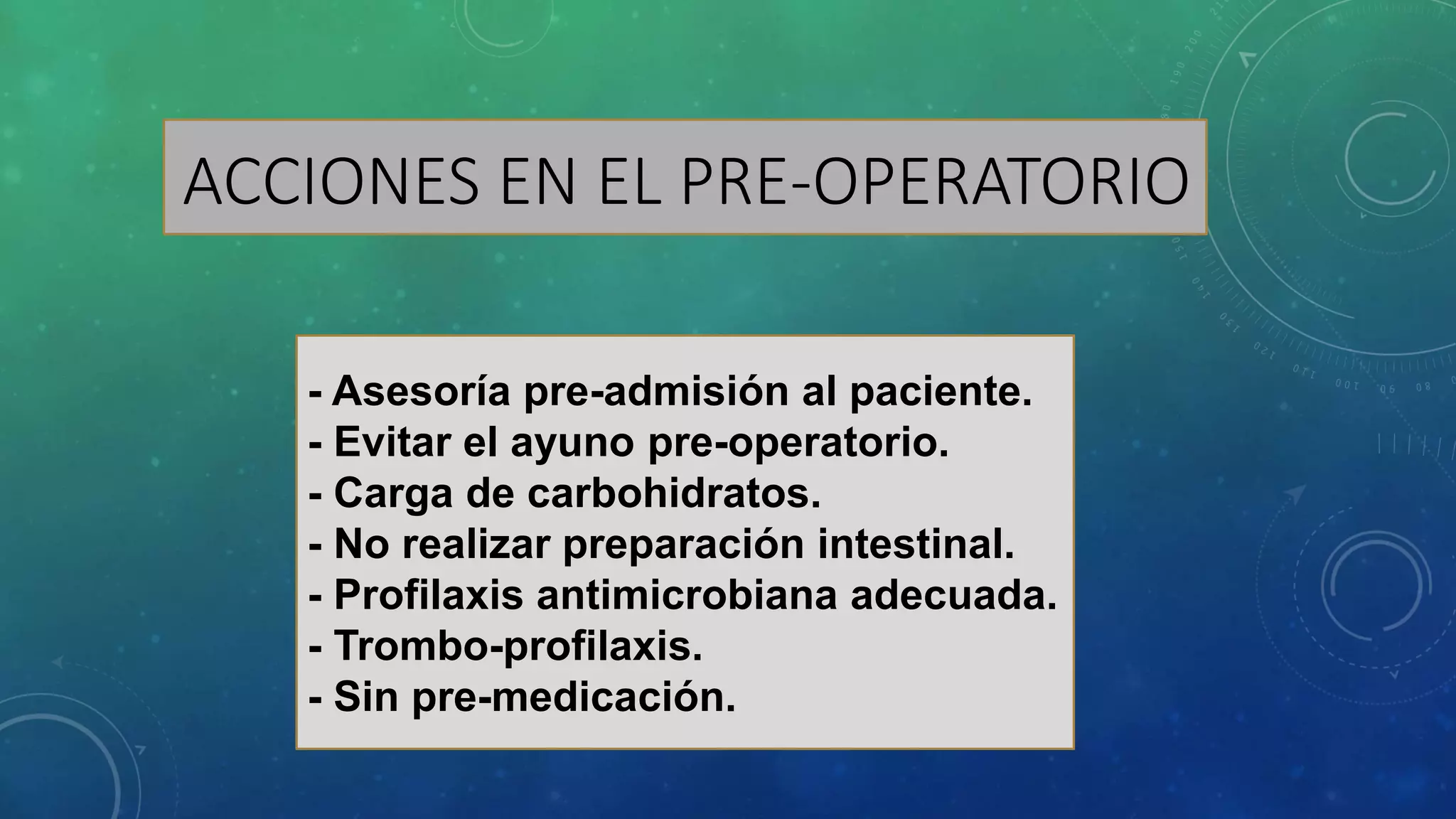 ACCIONES EN EL PRE-OPERATORIO
- Asesoría pre-admisión al paciente.
- Evitar el ayuno pre-operatorio.
- Carga de carbohidratos.
- No realizar preparación intestinal.
- Profilaxis antimicrobiana adecuada.
- Trombo-profilaxis.
- Sin pre-medicación.
 