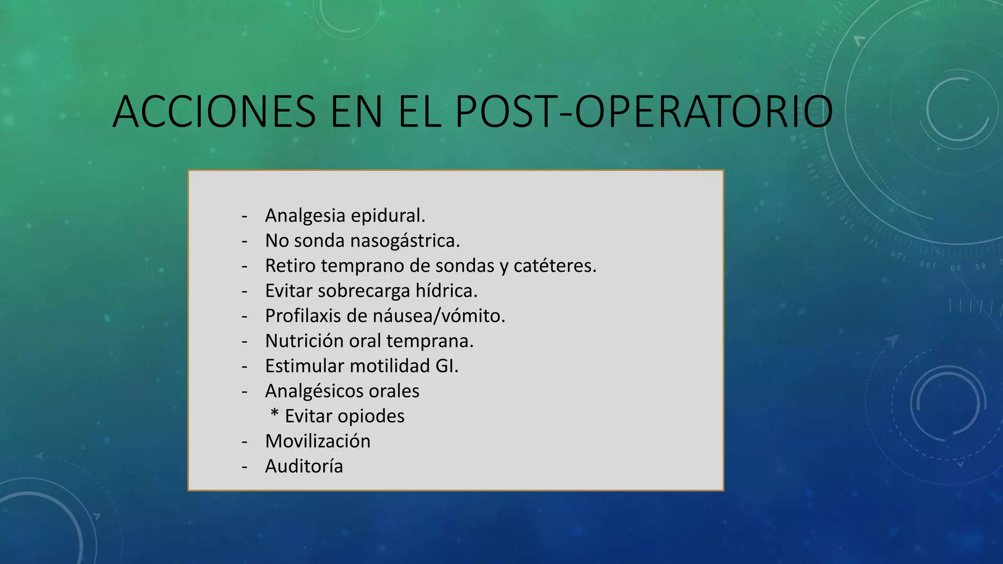 ACCIONES EN EL POST-OPERATORIO
- Analgesia epidural.
- No sonda nasogástrica.
- Retiro temprano de sondas y catéteres.
- Evitar sobrecarga hídrica.
- Profilaxis de náusea/vómito.
- Nutrición oral temprana.
- Estimular motilidad GI.
- Analgésicos orales
* Evitar opiodes
- Movilización
- Auditoría
 