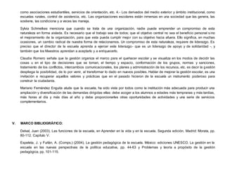 como asociaciones estudiantiles, servicios de orientación, etc. 4.- Los derivados del medio exterior y ámbito institucional, como
escuelas rurales, control de asistencia, etc. Las organizaciones escolares están inmersas en una sociedad que las genera, las
sostiene, las condiciona y a veces las maneja.
Sylvia Schmelkes menciona que cuando se trata de una organización, nadie puede emprender un compromiso de esta
naturaleza en forma aislada. Es necesario que el trabajo sea de todos; que el objetivo central no sea el beneficio personal s ino
el mejoramiento de la organización, para que esta pueda cumplir mejor con su objetivo hacia afuera. Ello significa, en muchas
ocasiones, un cambio radical de nuestra forma de relacionarnos. Un compromiso de esta naturaleza, requiere de liderazgo. Es
preciso que el director de la escuela aprenda a ejercer este liderazgo- que es un liderazgo de apoyo y de solidaridad -, y
también que los Maestros aprendan a aceptarlo y a enriquecerlo.
Claudia Romero señala que la gestión organiza el marco para el quehacer escolar y se visualiza en los modos de decidir las
cosas u en el tipo de decisiones que se toman, el tiempo y espacio, conformación de los grupos, normas y sanciones,
tratamiento de los conflictos, intercambios comunicacionales, los planes y administración de los recursos, etc. es decir la gestión
despliega la posibilidad, de lo por venir, al transformar lo dado en nuevos posibles. Hablar de mejorar la gestión escolar, es una
invitación a recuperar aquellos valores y prácticas que en el pasado hicieron de la escuela un instrumento poderoso para
construir la ciudadanía.
Mariano Fernández Enguita alude que la escuela, ha sido vista por todos como la institución más adecuada para producir una
ampliación y diversificación de las demandas dirigidas ellas: debe acoger a los alumnos a edades más tempranas y más tardías,
más horas al día y más días al año y debe proporcionarles otras oportunidades de actividades y una serie de servicios
complementarios.
V. MARCO BIBLIOGRÁFICO:
Delval, Juan (2003). Las funciones de la escuela, en Aprender en la vida y en la escuela. Segunda edición. Madrid: Morata, pp.
80-112. Capítulo V.
Espeleta, J. y Furlán, A. (Comps.) (2004). La gestión pedagógica de la escuela. México: ediciones UNESCO. La gestión en la
escuela en las nuevas perspectivas de la política educativa, pp. 44-63 y Problemas y teoría a propósito de la gestión
pedagógica, pp. 101-115.
 