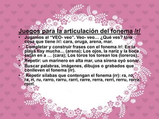 Juegos para la articulación del fonema /r/
• Jugamos al “VEO- veo”. Veo- veo… ¿Qué ves? Una
cosa que tiene /r/: cara, oruga, arena, mar.
• Completar y construir frases con el fonema /r/: En la
playa hay mucha… (arena); Los ojos, la nariz y la boca
están en a … (cara); Los toros los torean los (toreros).
• Repetir: un marinero en alta mar, una sirena oyó sonar.
• Buscar palabras, imágenes, dibujos o grabados que
conlleven el fonema (rr).
• Repetir sílabas que contengan el fonema (rr): ra, ro,
ra, ri, ru, rarro, rarru, rarri, rarre, rerra, rerri, rerru, rorra,
rorri.
 