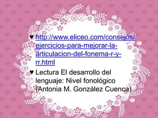 ♥ http://www.eliceo.com/consejos/
ejercicios-para-mejorar-la-
articulacion-del-fonema-r-y-
rr.html
♥ Lectura El desarrollo del
lenguaje: Nivel fonológico
(Antonia M. González Cuenca)
 