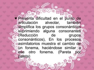 ♥ Presenta dificultad en el punto de
articulación alveolar, también
simplifica los grupos consonánticos
suprimiendo alguna consonantes
(Reducción de grupos
consonánticos), En los procesos
asimilatorios muestra el cambio de
un fonema, haciéndose similar a
ese otro fonema. (Pareta por
paleta)
 