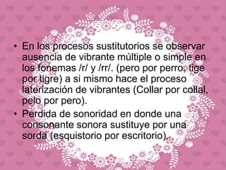 • En los procesos sustitutorios se observar
ausencia de vibrante múltiple o simple en
los fonemas /r/ y /rr/. (pero por perro, tige
por tigre) a si mismo hace el proceso
laterización de vibrantes (Collar por collal,
pelo por pero).
• Perdida de sonoridad en donde una
consonante sonora sustituye por una
sorda (esquistorio por escritorio).
 