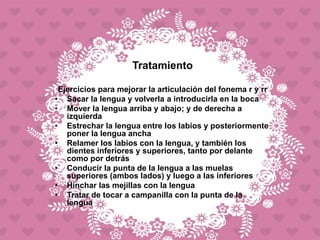 Tratamiento
Ejercicios para mejorar la articulación del fonema r y rr
• Sacar la lengua y volverla a introducirla en la boca
• Mover la lengua arriba y abajo; y de derecha a
izquierda
• Estrechar la lengua entre los labios y posteriormente
poner la lengua ancha
• Relamer los labios con la lengua, y también los
dientes inferiores y superiores, tanto por delante
como por detrás
• Conducir la punta de la lengua a las muelas
superiores (ambos lados) y luego a las inferiores
• Hinchar las mejillas con la lengua
• Tratar de tocar a campanilla con la punta de la
lengua
 