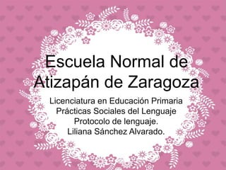 Escuela Normal de
Atizapán de Zaragoza
Licenciatura en Educación Primaria
Prácticas Sociales del Lenguaje
Protocolo de lenguaje.
Liliana Sánchez Alvarado.
 