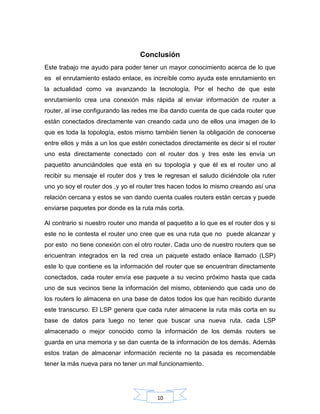 10
Conclusión
Este trabajo me ayudo para poder tener un mayor conocimiento acerca de lo que
es el enrutamiento estado enlace, es increíble como ayuda este enrutamiento en
la actualidad como va avanzando la tecnología. Por el hecho de que este
enrutamiento crea una conexión más rápida al enviar información de router a
router, al irse configurando las redes me iba dando cuenta de que cada router que
están conectados directamente van creando cada uno de ellos una imagen de lo
que es toda la topología, estos mismo también tienen la obligación de conocerse
entre ellos y más a un los que estén conectados directamente es decir si el router
uno esta directamente conectado con el router dos y tres este les envía un
paquetito anunciándoles que está en su topología y que él es el router uno al
recibir su mensaje el router dos y tres le regresan el saludo diciéndole ola ruter
uno yo soy el router dos ,y yo el router tres hacen todos lo mismo creando así una
relación cercana y estos se van dando cuenta cuales routers están cercas y puede
enviarse paquetes por donde es la ruta más corta.
Al contrario si nuestro router uno manda el paquetito a lo que es el router dos y si
este no le contesta el router uno cree que es una ruta que no puede alcanzar y
por esto no tiene conexión con el otro router. Cada uno de nuestro routers que se
encuentran integrados en la red crea un paquete estado enlace llamado (LSP)
este lo que contiene es la información del router que se encuentran directamente
conectados, cada router envía ese paquete a su vecino próximo hasta que cada
uno de sus vecinos tiene la información del mismo, obteniendo que cada uno de
los routers lo almacena en una base de datos todos los que han recibido durante
este transcurso. El LSP genera que cada ruter almacene la ruta más corta en su
base de datos para luego no tener que buscar una nueva ruta, cada LSP
almacenado o mejor conocido como la información de los demás routers se
guarda en una memoria y se dan cuenta de la información de los demás. Además
estos tratan de almacenar información reciente no la pasada es recomendable
tener la más nueva para no tener un mal funcionamiento.
 