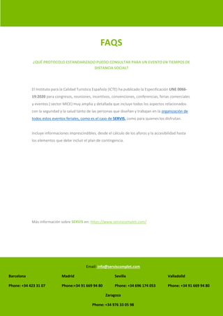 Email: info@serviscomplet.com
Barcelona Madrid Sevilla Valladolid
Phone: +34 423 31 07 Phone:+34 91 669 94 80 Phone: +34 696 174 053 Phone: +34 91 669 94 80
Zaragoza
Phone: +34 976 33 05 98
FAQS
¿QUÉ PROTOCOLO ESTANDARIZADO PUEDO CONSULTAR PARA UN EVENTO EN TIEMPOS DE
DISTANCIA SOCIAL?
El Instituto para la Calidad Turistica Española (ICTE) ha publicado la Especificación UNE 0066-
19:2020 para congresos, reuniones, incentivos, convenciones, conferencias, ferias comerciales
y eventos ( sector MICE) muy amplia y detallada que incluye todos los aspectos relacionados
con la seguridad y la salud tanto de las personas que diseñan y trabajan en la organización de
todos estos eventos feriales, como es el caso de SERVIS, como para quienes los disfrutan.
Incluye informaciones imprescindibles, desde el cálculo de los aforos y la accesibilidad hasta
los elementos que debe incluir el plan de contingencia.
Más información sobre SERVIS en: https://www.serviscomplet.com/
 