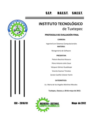 S.E.P.         D.G.E.S.T.           S.N.E.S.T.


                INSTITUTO TECNOLÓGICO
                            de Tuxtepec
                   PROTOCOLO DE EVALUACIÓN FINAL

                                    CARRERA:

                    Ingeniería en Sistemas Computacionales
                                   MATERIA:

                            Reingeniería de Software

                                  PRESENTAN:

                             Palacio Bautista Rosaura

                            Pérez Antonio Julio Cesar

                           Vázquez Gómez Guadalupe

                             Vicente Azamar Timoteo

                          Zarate Castillo Celeste Yamín

                                CATEDRÁTICO:

                   Lic. María de los Angeles Martínez Morales


                        Tuxtepec, Oaxaca; a 28 de mayo de 2012.




ISC – 2010/01                                           Mayo de 2012
 