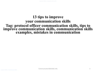 3
protocol officer communication skills
CommunicationSkills365.info
13 tips to improve
your communication skills
Tag: protocol officer communication skills, tips to
improve communication skills, communication skills
examples, mistakes in communication
protocol officer communication skills
 