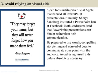 3. Avoid relying on visual aids.
Steve Jobs instituted a rule at Apple
that banned all PowerPoint
presentations. Similarly, Sheryl
Sandberg instituted a PowerPoint ban
at Facebook. Both leaders realized
that PowerPoint presentations can
hinder rather than help
communication.
Be prepared to use words, compelling
storytelling and nonverbal cues to
communicate your point with the
audience. Avoid using visual aids
unless absolutely necessary.
CommunicationSkills365.info 6
protocol officer communication skills
 