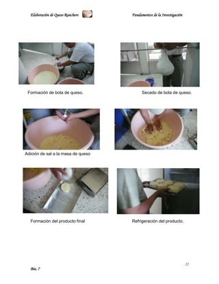 Elaboración de Queso Ranchero     Fundamentos de la Investigación




 Formación de bola de queso.              Secado de bola de queso.




Adición de sal a la masa de queso




  Formación del producto final      Refrigeración del producto.




                                                                      25
  Bio, 7
 