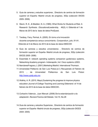 5. Guia de carreras y estudios superiores , Directorio de centros de formación
   superior en España- Madrid circulo de progreso, 302p (colección DICES
   2005- 2006)

6. Slavin, R. E., & Madden, N. A. (1989). What Works for Students at Risk: A
   Research Synthesis. EducationalLeadership,       46(5), 4. Obtenido el 1 de
   Marzo de 2013 de la base de datos ProQuest.


7. Tarabay, Fany, Perinat, A. (2005). En torno a la innovación
   docente:competencia versus conocimiento. Compendium, julio, 81-91.
  Obtenido el 4 de Marzo de 2013 de la base de datos EBSCOH

8. Guia de carreras y estudios universitarios , Directorio de centros de
   formación superior en España- Madrid circulo de progreso, 302p (colección
   DICES 2005- 2006)
9. Essentials II: network operating systems companion guide/cisco systems,
   Networking Academy program- Indianapolis ,Ind: Cisco systems c2003.
10. NanclaresFragoso,J. (2001).Marketing Madrid: International Thomson.
11. Universidad Politecnic de San Luis Potosi.(s.f.) Recuperado el Febrero de
   2013    ,     de   Universidad    Politecnica   de    San     Luis    Potosi:
   http://www.upslp.edu.mx

12. Wathiq, A. R. (2010, Mayo).Sustaining the progress to improve physics
   education.Journal of College Teaching and Learning.Obteniend el 14 de
   febrero de 2013 de la base de datos EBSCOH.


13. Corbacho Valencia , Juan Manuel .(2008) De la estandarización a la
   adaptación .RevisionTeorica del Debate. Vol.15, No.28



14. Guia de carreras y estudios Superiores , Directorio de centros de formación
   superior en España- Madrid circulo de progreso, 302p (colección DICES
   2004- 2005)
 