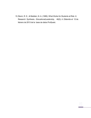 15. Slavin, R. E., & Madden, N. A. (1989). What Works for Students at Risk: A
   Research Synthesis. EducationalLeadership,      46(5), 4. Obtenido el 12 de
   febrero de 2013 de la base de datos ProQuest.
 