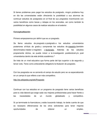 Si tienes problemas para pagar los estudios de postgrado, ningún problema hoy
en día las universidades están ofreciendo la posibilidad a sus alumnos de
continuar estudios de postgrados en el final de sus pregrados incentivando con
varios beneficios como becas y rebajas en los aranceles, así como también la
posibilidad en algunos casos de realizar estudios en el exterior.


Conceptualización


Primero empezaremos por definir que es un posgrado.

Se    llama   estudios   de posgrado o postgrado a     los   estudios     universitarios
posteriores al título de grado y comprende los estudios de maestría (también
denominados máster o magíster)       y doctorado.     Además        de   los   estudios
propiamente dichos, se puede incluir a la investigación postdoctoral y/o post
universitarios dentro de este ámbito académico.1

Se trata de un nivel educativo que forma parte del tipo superior o de segundo y
tercer ciclo. Tiene como antecedente obligatorio la titulación de posgrado.



Con los posgrados se va cerrando el campo de estudio pero se va especializando
en un campo lo que refiere a ser más competitivo.

http://es.wikipedia.org/wiki/Posgrado




Continuar con tus estudios en un programa de posgrado tiene varios beneficios
para tu vida laboral que exige cada vez mejores profesionistas para hacer frente a
las    necesidades       de     un      mundo       globalizado      y     competitivo.


Si ya terminaste la licenciatura y estás buscando trabajo, te darás cuenta de que
es necesario diferenciarse de los otros solicitantes para tener mejores
oportunidades              de            obtener               un              empleo.
 