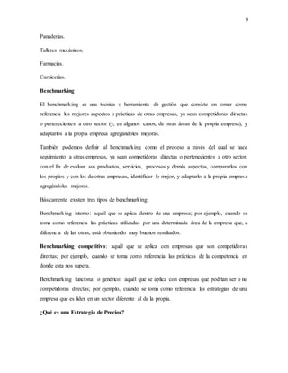9
Panaderías.
Talleres mecánicos.
Farmacias.
Carnicerías.
Benchmarking
El benchmarking es una técnica o herramienta de gestión que consiste en tomar como
referencia los mejores aspectos o prácticas de otras empresas, ya sean competidoras directas
o pertenecientes a otro sector (y, en algunos casos, de otras áreas de la propia empresa), y
adaptarlos a la propia empresa agregándoles mejoras.
También podemos definir al benchmarking como el proceso a través del cual se hace
seguimiento a otras empresas, ya sean competidoras directas o pertenecientes a otro sector,
con el fin de evaluar sus productos, servicios, procesos y demás aspectos, compararlos con
los propios y con los de otras empresas, identificar lo mejor, y adaptarlo a la propia empresa
agregándoles mejoras.
Básicamente existen tres tipos de benchmarking:
Benchmarking interno: aquél que se aplica dentro de una empresa; por ejemplo, cuando se
toma como referencia las prácticas utilizadas por una determinada área de la empresa que, a
diferencia de las otras, está obteniendo muy buenos resultados.
Benchmarking competitivo: aquél que se aplica con empresas que son competidoras
directas; por ejemplo, cuando se toma como referencia las prácticas de la competencia en
donde esta nos supera.
Benchmarking funcional o genérico: aquél que se aplica con empresas que podrían ser o no
competidoras directas; por ejemplo, cuando se toma como referencia las estrategias de una
empresa que es líder en un sector diferente al de la propia.
¿Qué es una Estrategia de Precios?
 