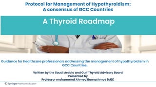 Protocol for Management of Hypothyroidism:
A consensus of GCC Countries
A Thyroid Roadmap
Guidance for healthcare professionals addressing the management of hypothyroidism in
GCC Countries.
Written by the Saudi Arabia and Gulf Thyroid Advisory Board
Presented by
Professor mohammed Ahmed Bamashmos (MD)
 