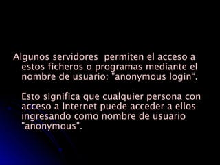 Algunos servidores  permiten el acceso a estos ficheros o programas mediante el nombre de usuario: "anonymous login“.  Esto significa que cualquier persona con acceso a Internet puede acceder a ellos ingresando como nombre de usuario "anonymous". 