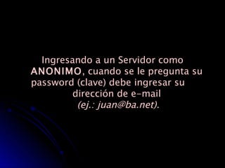 Ingresando a un Servidor como  ANONIMO , cuando se le pregunta su password (clave) debe ingresar su  dirección de e-mail   (ej.: juan@ba.net). 