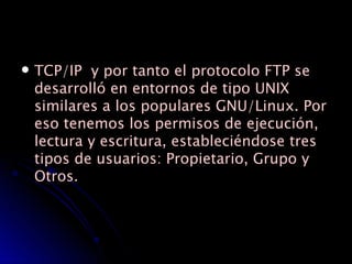 TCP/IP  y por tanto el protocolo FTP se desarrolló en entornos de tipo UNIX similares a los populares GNU/Linux. Por eso tenemos los permisos de ejecución, lectura y escritura, estableciéndose tres tipos de usuarios: Propietario, Grupo y Otros. 