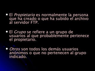El  Propietario  es normalmente la persona que ha creado o que ha subido el archivo al servidor FTP. El  Grupo  se refiere a un grupo de usuarios al que probablemente pertenece el propietario.  Otros  son todos los demás usuarios anónimos o que no pertenecen al grupo indicado.  