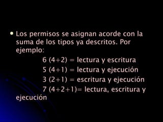 Los permisos se asignan acorde con la suma de los tipos ya descritos. Por ejemplo: 6 (4+2) = lectura y escritura  5 (4+1) = lectura y ejecución  3 (2+1) = escritura y ejecución  7 (4+2+1)= lectura, escritura y ejecución  
