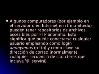 Algunos computadores (por ejemplo en el servidor o en Internet en rtfm.mit.edu) pueden tener repositorios de archivos accesibles por FTP anónimo. Esto significa que puede conectarse cualquier usuario empleando como login  anonymous  (o ftp) y como clave su dirección de correo (normalmente cualquier secuencia de caracteres que incluya '@' servirá).  
