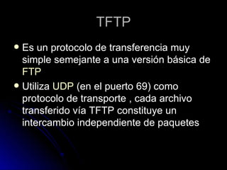 TFTP Es un protocolo de transferencia muy simple semejante a una versión básica de  FTP Utiliza  UDP  (en el puerto 69) como protocolo de transporte , cada archivo transferido vía TFTP constituye un intercambio independiente de paquetes 