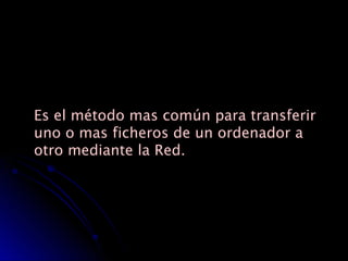 Es el método mas común para transferir   uno o mas ficheros de un ordenador a otro mediante la Red. 