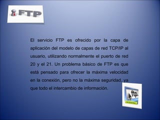 El servicio FTP es ofrecido por la capa de
aplicación del modelo de capas de red TCP/IP al
usuario, utilizando normalmente el puerto de red
20 y el 21. Un problema básico de FTP es que
está pensado para ofrecer la máxima velocidad
en la conexión, pero no la máxima seguridad, ya
que todo el intercambio de información.