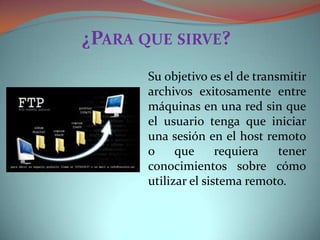 ¿PARA QUE SIRVE?
Su objetivo es el de transmitir
archivos exitosamente entre
máquinas en una red sin que
el usuario tenga que iniciar
una sesión en el host remoto
o
que
requiera
tener
conocimientos sobre cómo
utilizar el sistema remoto.