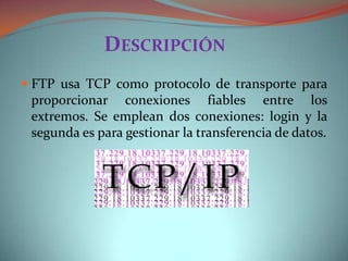 DESCRIPCIÓN
FTP usa TCP como protocolo de transporte para
proporcionar conexiones fiables entre los
extremos. Se emplean dos conexiones: login y la
segunda es para gestionar la transferencia de datos.