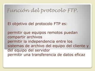 Función del protocolo FTP.
El objetivo del protocolo FTP es:

permitir que equipos remotos puedan
compartir archivos
permitir la independencia entre los
sistemas de archivo del equipo del cliente y
del equipo del servidor
permitir una transferencia de datos eficaz

 