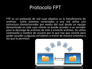 Protocolo FPT
FTP es un protocolo de red cuyo objetivo es la transferencia de
archivos entre sistemas conectados a una red utiliza una
estructura cliente/servidor por medio del cual desde un equipo
denominado en este caso cliente se puede acceder a un servidor
para la descarga de archivos de este o enviarle archivos. Se utiliza
contraseña y nombre de usuario por lo que hay que crearlo para
poder acceder a algunos servidores o entrar de manera anónima a
los que lo permitan.
 