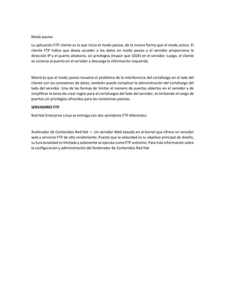 Modo pasivo
La aplicación FTP cliente es la que inicia el modo pasivo, de la misma forma que el modo activo. El
cliente FTP indica que desea acceder a los datos en modo pasivo y el servidor proporciona la
dirección IP y el puerto aleatorio, sin privilegios (mayor que 1024) en el servidor. Luego, el cliente
se conecta al puerto en el servidor y descarga la información requerida.

Mientras que el modo pasivo resuelve el problema de la interferencia del cortafuego en el lado del
cliente con las conexiones de datos, también puede complicar la administración del cortafuego del
lado del servidor. Una de las formas de limitar el número de puertos abiertos en el servidor y de
simplificar la tarea de crear reglas para el cortafuegos del lado del servidor, es limitando el rango de
puertos sin privilegios ofrecidos para las conexiones pasivas.
SERVIDORES FTP
Red Hat Enterprise Linux se entrega con dos servidores FTP diferentes:

Acelerador de Contenidos Red Hat — Un servidor Web basado en el kernel que ofrece un servidor
web y servicios FTP de alto rendimiento. Puesto que la velocidad es su objetivo principal de diseño,
su funcionalidad es limitada y solamente se ejecuta como FTP anónimo. Para más información sobre
la configuración y administración del Acelerador de Contenidos Red Hat

 