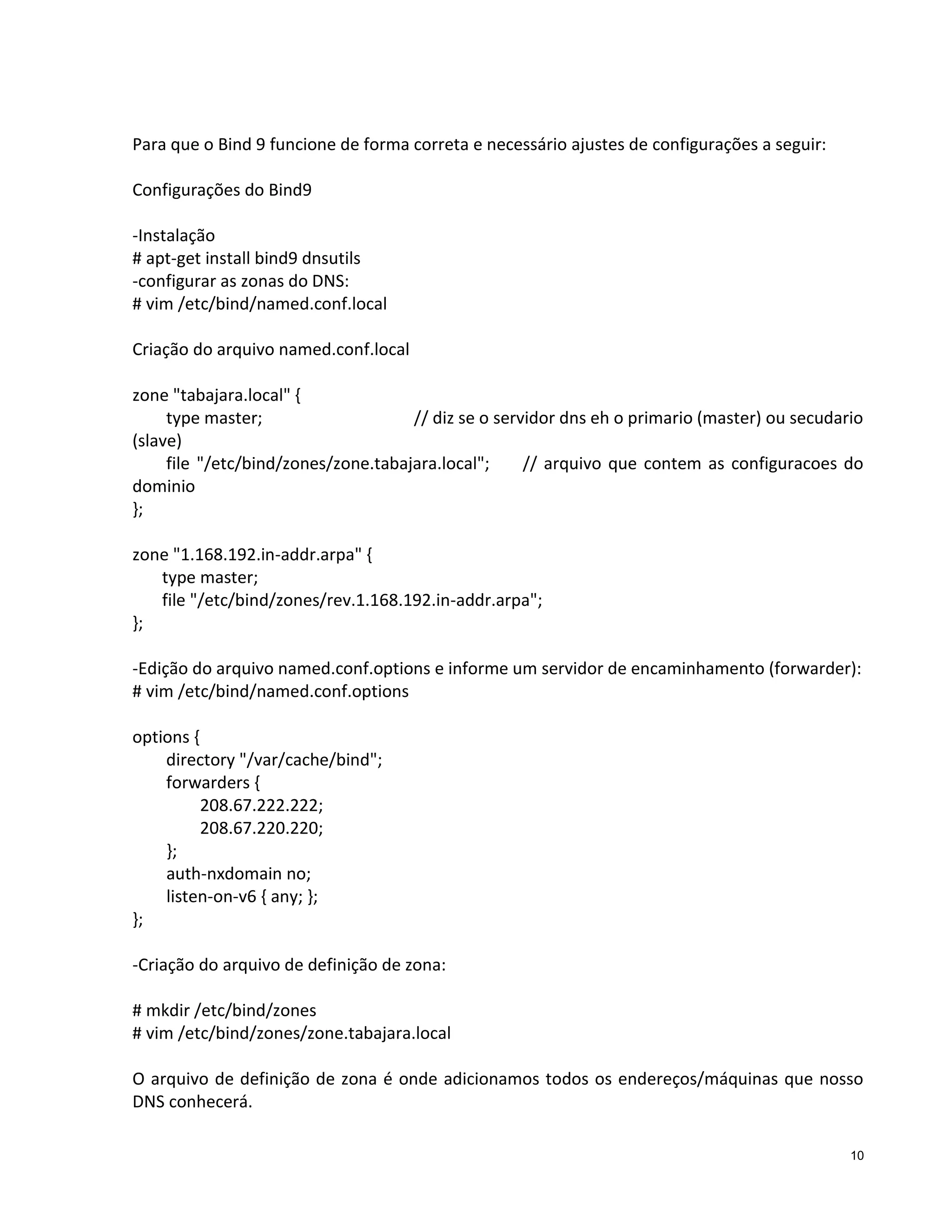 Para que o Bind 9 funcione de forma correta e necessário ajustes de configurações a seguir:
Configurações do Bind9
-Instalação
# apt-get install bind9 dnsutils
-configurar as zonas do DNS:
# vim /etc/bind/named.conf.local
Criação do arquivo named.conf.local
zone "tabajara.local" {
type master;
// diz se o servidor dns eh o primario (master) ou secudario
(slave)
file "/etc/bind/zones/zone.tabajara.local";
// arquivo que contem as configuracoes do
dominio
};
zone "1.168.192.in-addr.arpa" {
type master;
file "/etc/bind/zones/rev.1.168.192.in-addr.arpa";
};
-Edição do arquivo named.conf.options e informe um servidor de encaminhamento (forwarder):
# vim /etc/bind/named.conf.options
options {
directory "/var/cache/bind";
forwarders {
208.67.222.222;
208.67.220.220;
};
auth-nxdomain no;
listen-on-v6 { any; };
};
-Criação do arquivo de definição de zona:
# mkdir /etc/bind/zones
# vim /etc/bind/zones/zone.tabajara.local
O arquivo de definição de zona é onde adicionamos todos os endereços/máquinas que nosso
DNS conhecerá.
10

 