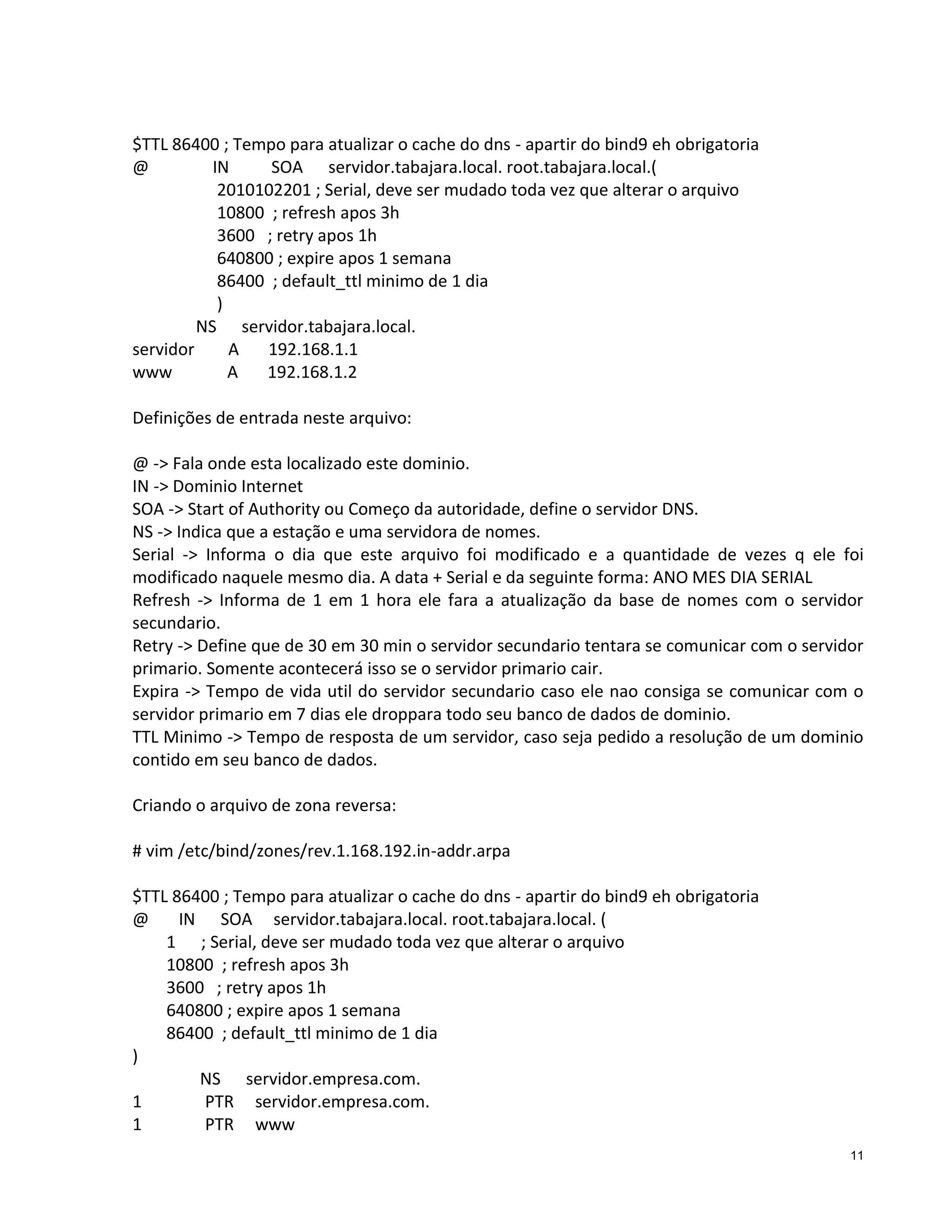 $TTL 86400 ; Tempo para atualizar o cache do dns - apartir do bind9 eh obrigatoria
@
IN
SOA servidor.tabajara.local. root.tabajara.local.(
2010102201 ; Serial, deve ser mudado toda vez que alterar o arquivo
10800 ; refresh apos 3h
3600 ; retry apos 1h
640800 ; expire apos 1 semana
86400 ; default_ttl minimo de 1 dia
)
NS servidor.tabajara.local.
servidor
A
192.168.1.1
www
A
192.168.1.2
Definições de entrada neste arquivo:
@ -> Fala onde esta localizado este dominio.
IN -> Dominio Internet
SOA -> Start of Authority ou Começo da autoridade, define o servidor DNS.
NS -> Indica que a estação e uma servidora de nomes.
Serial -> Informa o dia que este arquivo foi modificado e a quantidade de vezes q ele foi
modificado naquele mesmo dia. A data + Serial e da seguinte forma: ANO MES DIA SERIAL
Refresh -> Informa de 1 em 1 hora ele fara a atualização da base de nomes com o servidor
secundario.
Retry -> Define que de 30 em 30 min o servidor secundario tentara se comunicar com o servidor
primario. Somente acontecerá isso se o servidor primario cair.
Expira -> Tempo de vida util do servidor secundario caso ele nao consiga se comunicar com o
servidor primario em 7 dias ele droppara todo seu banco de dados de dominio.
TTL Minimo -> Tempo de resposta de um servidor, caso seja pedido a resolução de um dominio
contido em seu banco de dados.
Criando o arquivo de zona reversa:
# vim /etc/bind/zones/rev.1.168.192.in-addr.arpa
$TTL 86400 ; Tempo para atualizar o cache do dns - apartir do bind9 eh obrigatoria
@
IN SOA servidor.tabajara.local. root.tabajara.local. (
1 ; Serial, deve ser mudado toda vez que alterar o arquivo
10800 ; refresh apos 3h
3600 ; retry apos 1h
640800 ; expire apos 1 semana
86400 ; default_ttl minimo de 1 dia
)
NS servidor.empresa.com.
1
PTR servidor.empresa.com.
1
PTR www
11

 