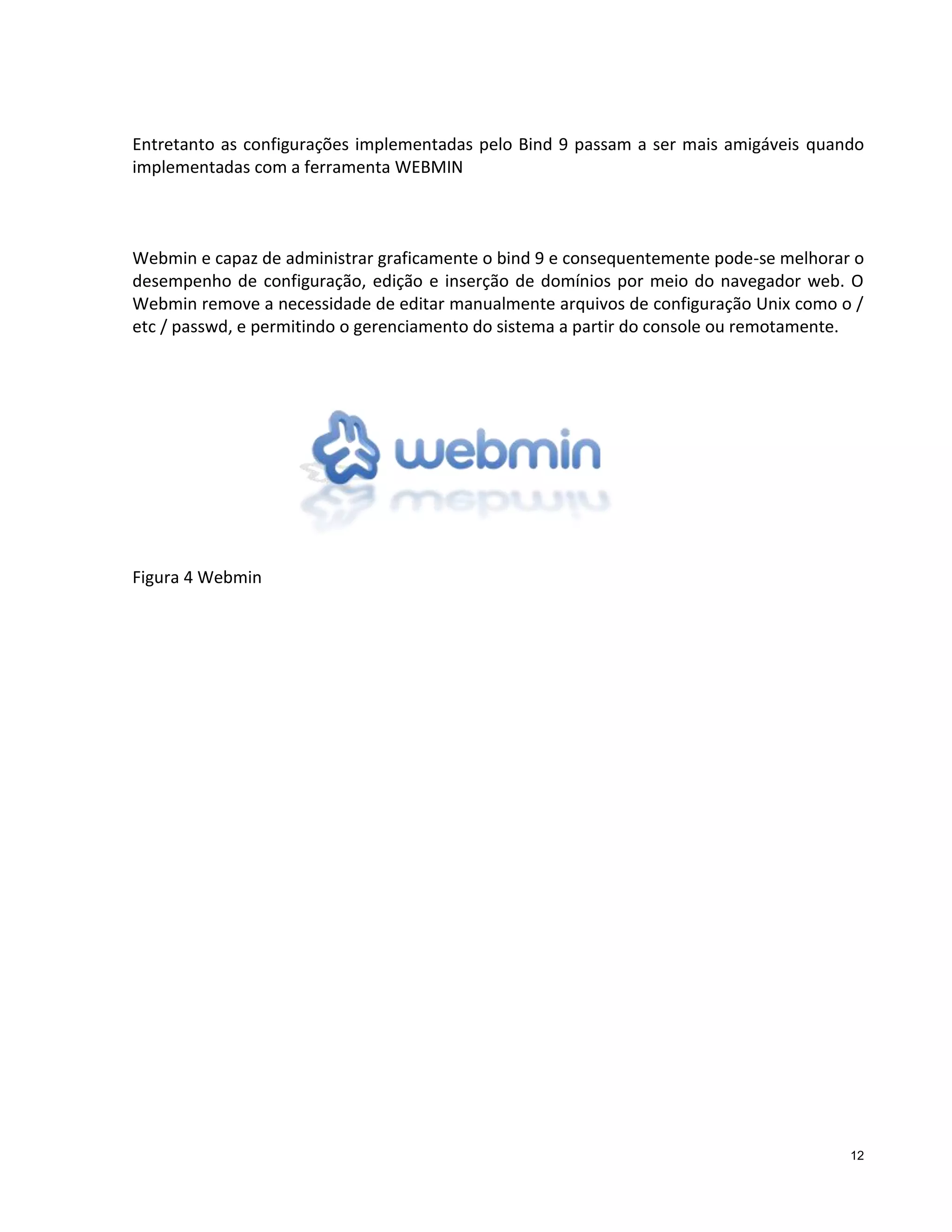 Entretanto as configurações implementadas pelo Bind 9 passam a ser mais amigáveis quando
implementadas com a ferramenta WEBMIN

Webmin e capaz de administrar graficamente o bind 9 e consequentemente pode-se melhorar o
desempenho de configuração, edição e inserção de domínios por meio do navegador web. O
Webmin remove a necessidade de editar manualmente arquivos de configuração Unix como o /
etc / passwd, e permitindo o gerenciamento do sistema a partir do console ou remotamente.

Figura 4 Webmin

12

 