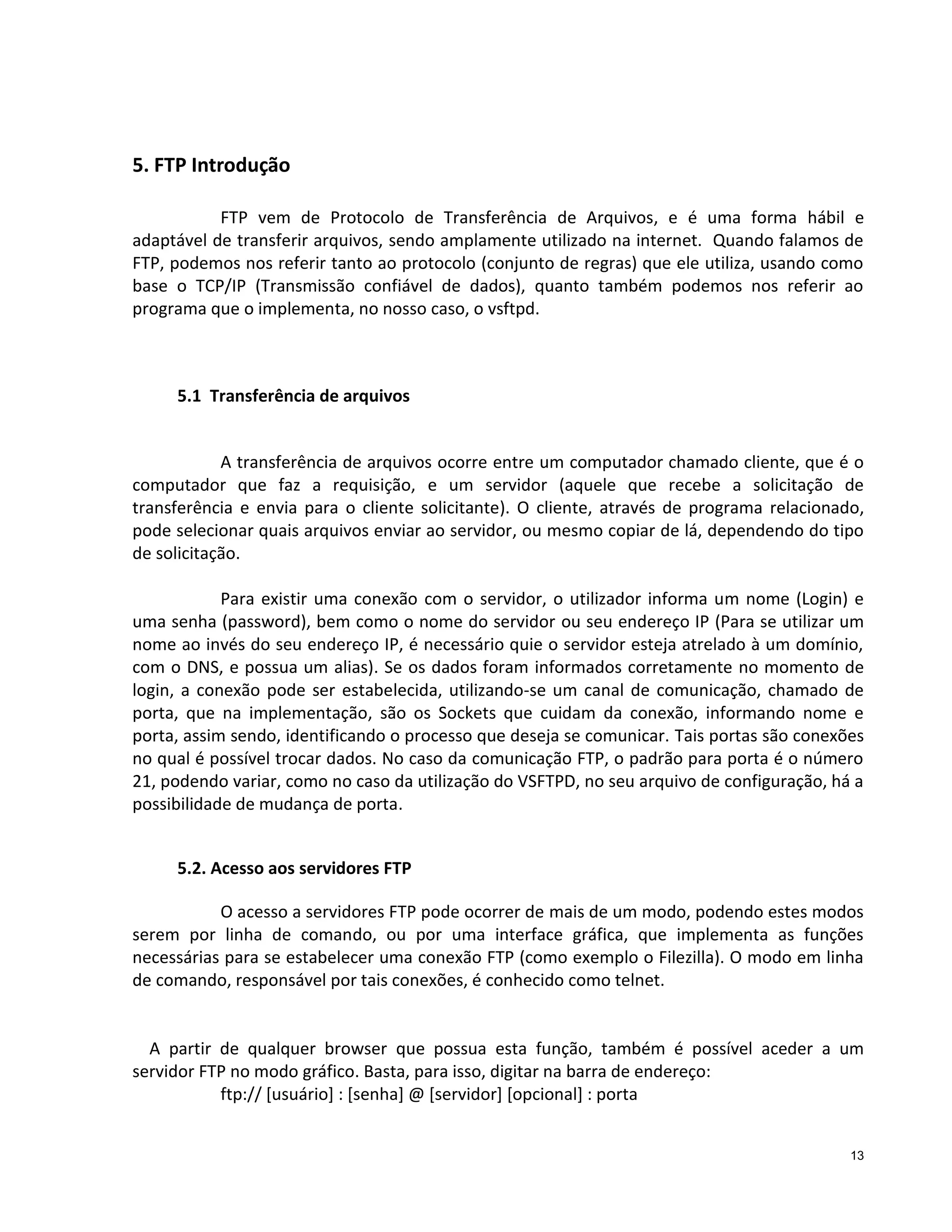 5. FTP Introdução
FTP vem de Protocolo de Transferência de Arquivos, e é uma forma hábil e
adaptável de transferir arquivos, sendo amplamente utilizado na internet. Quando falamos de
FTP, podemos nos referir tanto ao protocolo (conjunto de regras) que ele utiliza, usando como
base o TCP/IP (Transmissão confiável de dados), quanto também podemos nos referir ao
programa que o implementa, no nosso caso, o vsftpd.

5.1 Transferência de arquivos

A transferência de arquivos ocorre entre um computador chamado cliente, que é o
computador que faz a requisição, e um servidor (aquele que recebe a solicitação de
transferência e envia para o cliente solicitante). O cliente, através de programa relacionado,
pode selecionar quais arquivos enviar ao servidor, ou mesmo copiar de lá, dependendo do tipo
de solicitação.
Para existir uma conexão com o servidor, o utilizador informa um nome (Login) e
uma senha (password), bem como o nome do servidor ou seu endereço IP (Para se utilizar um
nome ao invés do seu endereço IP, é necessário quie o servidor esteja atrelado à um domínio,
com o DNS, e possua um alias). Se os dados foram informados corretamente no momento de
login, a conexão pode ser estabelecida, utilizando-se um canal de comunicação, chamado de
porta, que na implementação, são os Sockets que cuidam da conexão, informando nome e
porta, assim sendo, identificando o processo que deseja se comunicar. Tais portas são conexões
no qual é possível trocar dados. No caso da comunicação FTP, o padrão para porta é o número
21, podendo variar, como no caso da utilização do VSFTPD, no seu arquivo de configuração, há a
possibilidade de mudança de porta.
5.2. Acesso aos servidores FTP
O acesso a servidores FTP pode ocorrer de mais de um modo, podendo estes modos
serem por linha de comando, ou por uma interface gráfica, que implementa as funções
necessárias para se estabelecer uma conexão FTP (como exemplo o Filezilla). O modo em linha
de comando, responsável por tais conexões, é conhecido como telnet.

A partir de qualquer browser que possua esta função, também é possível aceder a um
servidor FTP no modo gráfico. Basta, para isso, digitar na barra de endereço:
ftp:// [usuário] : [senha] @ [servidor] [opcional] : porta
13

 