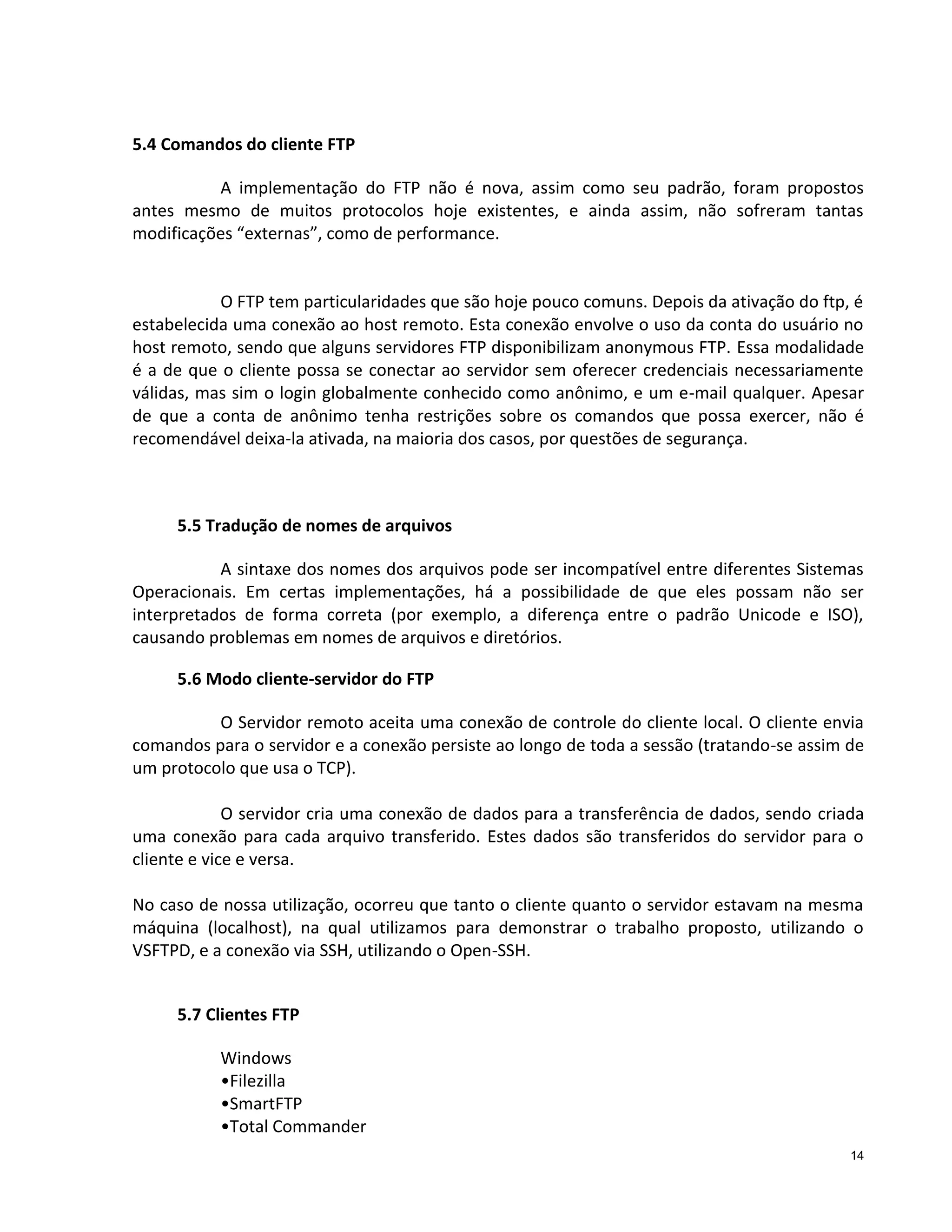 5.4 Comandos do cliente FTP
A implementação do FTP não é nova, assim como seu padrão, foram propostos
antes mesmo de muitos protocolos hoje existentes, e ainda assim, não sofreram tantas
modificações “externas”, como de performance.

O FTP tem particularidades que são hoje pouco comuns. Depois da ativação do ftp, é
estabelecida uma conexão ao host remoto. Esta conexão envolve o uso da conta do usuário no
host remoto, sendo que alguns servidores FTP disponibilizam anonymous FTP. Essa modalidade
é a de que o cliente possa se conectar ao servidor sem oferecer credenciais necessariamente
válidas, mas sim o login globalmente conhecido como anônimo, e um e-mail qualquer. Apesar
de que a conta de anônimo tenha restrições sobre os comandos que possa exercer, não é
recomendável deixa-la ativada, na maioria dos casos, por questões de segurança.

5.5 Tradução de nomes de arquivos
A sintaxe dos nomes dos arquivos pode ser incompatível entre diferentes Sistemas
Operacionais. Em certas implementações, há a possibilidade de que eles possam não ser
interpretados de forma correta (por exemplo, a diferença entre o padrão Unicode e ISO),
causando problemas em nomes de arquivos e diretórios.
5.6 Modo cliente-servidor do FTP
O Servidor remoto aceita uma conexão de controle do cliente local. O cliente envia
comandos para o servidor e a conexão persiste ao longo de toda a sessão (tratando-se assim de
um protocolo que usa o TCP).
O servidor cria uma conexão de dados para a transferência de dados, sendo criada
uma conexão para cada arquivo transferido. Estes dados são transferidos do servidor para o
cliente e vice e versa.
No caso de nossa utilização, ocorreu que tanto o cliente quanto o servidor estavam na mesma
máquina (localhost), na qual utilizamos para demonstrar o trabalho proposto, utilizando o
VSFTPD, e a conexão via SSH, utilizando o Open-SSH.
5.7 Clientes FTP
Windows
•Filezilla
•SmartFTP
•Total Commander
14

 