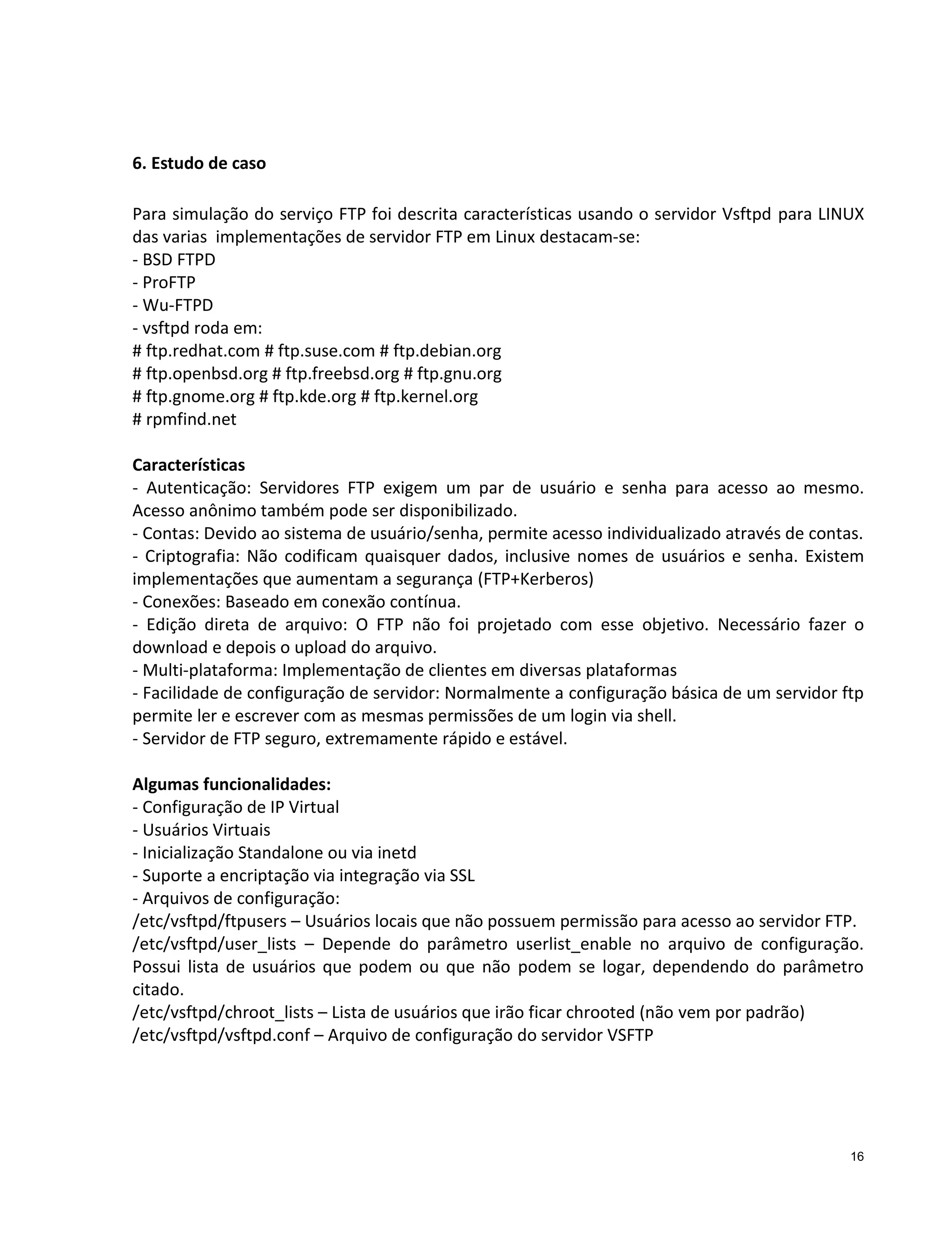 6. Estudo de caso
Para simulação do serviço FTP foi descrita características usando o servidor Vsftpd para LINUX
das varias implementações de servidor FTP em Linux destacam-se:
- BSD FTPD
- ProFTP
- Wu-FTPD
- vsftpd roda em:
# ftp.redhat.com # ftp.suse.com # ftp.debian.org
# ftp.openbsd.org # ftp.freebsd.org # ftp.gnu.org
# ftp.gnome.org # ftp.kde.org # ftp.kernel.org
# rpmfind.net
Características
- Autenticação: Servidores FTP exigem um par de usuário e senha para acesso ao mesmo.
Acesso anônimo também pode ser disponibilizado.
- Contas: Devido ao sistema de usuário/senha, permite acesso individualizado através de contas.
- Criptografia: Não codificam quaisquer dados, inclusive nomes de usuários e senha. Existem
implementações que aumentam a segurança (FTP+Kerberos)
- Conexões: Baseado em conexão contínua.
- Edição direta de arquivo: O FTP não foi projetado com esse objetivo. Necessário fazer o
download e depois o upload do arquivo.
- Multi-plataforma: Implementação de clientes em diversas plataformas
- Facilidade de configuração de servidor: Normalmente a configuração básica de um servidor ftp
permite ler e escrever com as mesmas permissões de um login via shell.
- Servidor de FTP seguro, extremamente rápido e estável.
Algumas funcionalidades:
- Configuração de IP Virtual
- Usuários Virtuais
- Inicialização Standalone ou via inetd
- Suporte a encriptação via integração via SSL
- Arquivos de configuração:
/etc/vsftpd/ftpusers – Usuários locais que não possuem permissão para acesso ao servidor FTP.
/etc/vsftpd/user_lists – Depende do parâmetro userlist_enable no arquivo de configuração.
Possui lista de usuários que podem ou que não podem se logar, dependendo do parâmetro
citado.
/etc/vsftpd/chroot_lists – Lista de usuários que irão ficar chrooted (não vem por padrão)
/etc/vsftpd/vsftpd.conf – Arquivo de configuração do servidor VSFTP

16

 