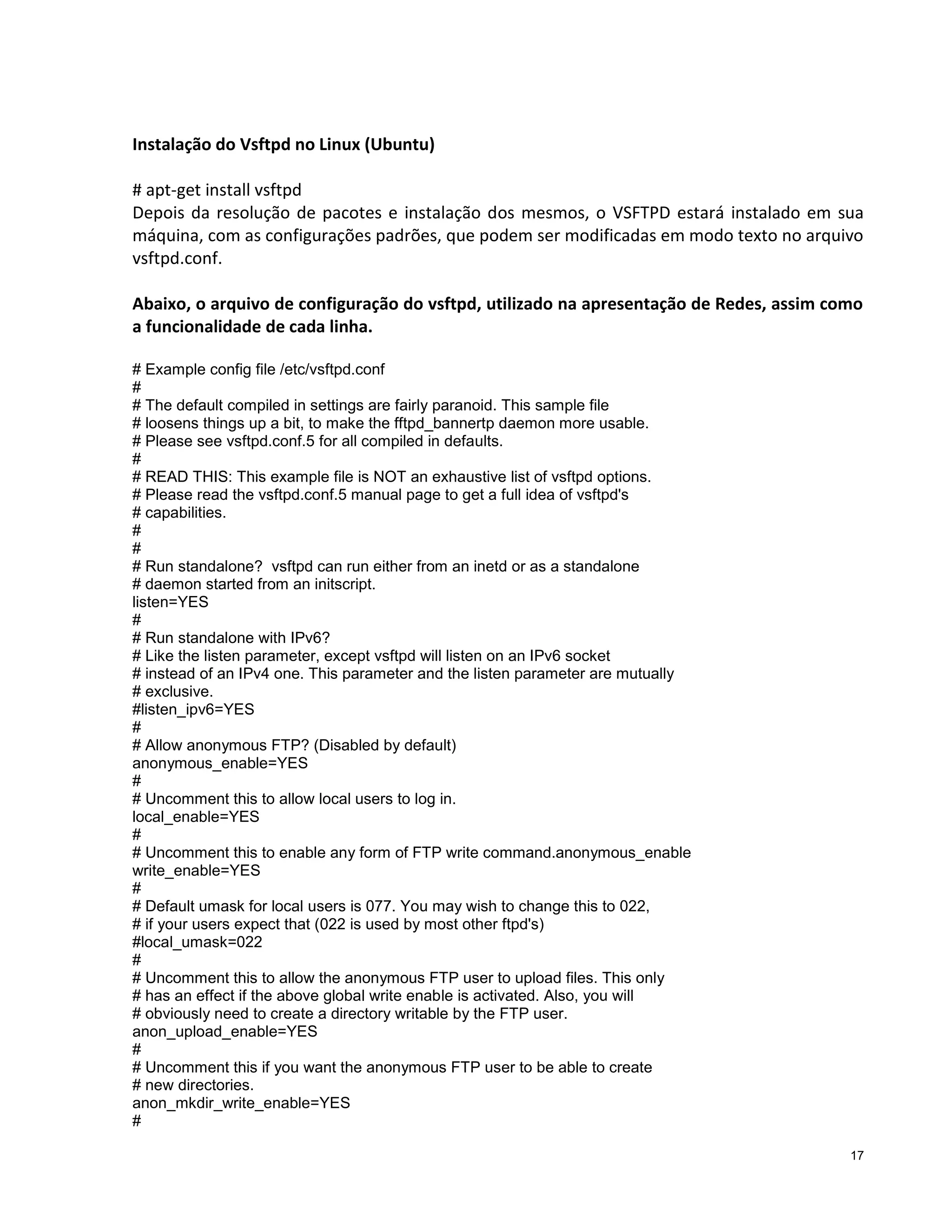 Instalação do Vsftpd no Linux (Ubuntu)
# apt-get install vsftpd
Depois da resolução de pacotes e instalação dos mesmos, o VSFTPD estará instalado em sua
máquina, com as configurações padrões, que podem ser modificadas em modo texto no arquivo
vsftpd.conf.
Abaixo, o arquivo de configuração do vsftpd, utilizado na apresentação de Redes, assim como
a funcionalidade de cada linha.
# Example config file /etc/vsftpd.conf
#
# The default compiled in settings are fairly paranoid. This sample file
# loosens things up a bit, to make the fftpd_bannertp daemon more usable.
# Please see vsftpd.conf.5 for all compiled in defaults.
#
# READ THIS: This example file is NOT an exhaustive list of vsftpd options.
# Please read the vsftpd.conf.5 manual page to get a full idea of vsftpd's
# capabilities.
#
#
# Run standalone? vsftpd can run either from an inetd or as a standalone
# daemon started from an initscript.
listen=YES
#
# Run standalone with IPv6?
# Like the listen parameter, except vsftpd will listen on an IPv6 socket
# instead of an IPv4 one. This parameter and the listen parameter are mutually
# exclusive.
#listen_ipv6=YES
#
# Allow anonymous FTP? (Disabled by default)
anonymous_enable=YES
#
# Uncomment this to allow local users to log in.
local_enable=YES
#
# Uncomment this to enable any form of FTP write command.anonymous_enable
write_enable=YES
#
# Default umask for local users is 077. You may wish to change this to 022,
# if your users expect that (022 is used by most other ftpd's)
#local_umask=022
#
# Uncomment this to allow the anonymous FTP user to upload files. This only
# has an effect if the above global write enable is activated. Also, you will
# obviously need to create a directory writable by the FTP user.
anon_upload_enable=YES
#
# Uncomment this if you want the anonymous FTP user to be able to create
# new directories.
anon_mkdir_write_enable=YES
#
17

 