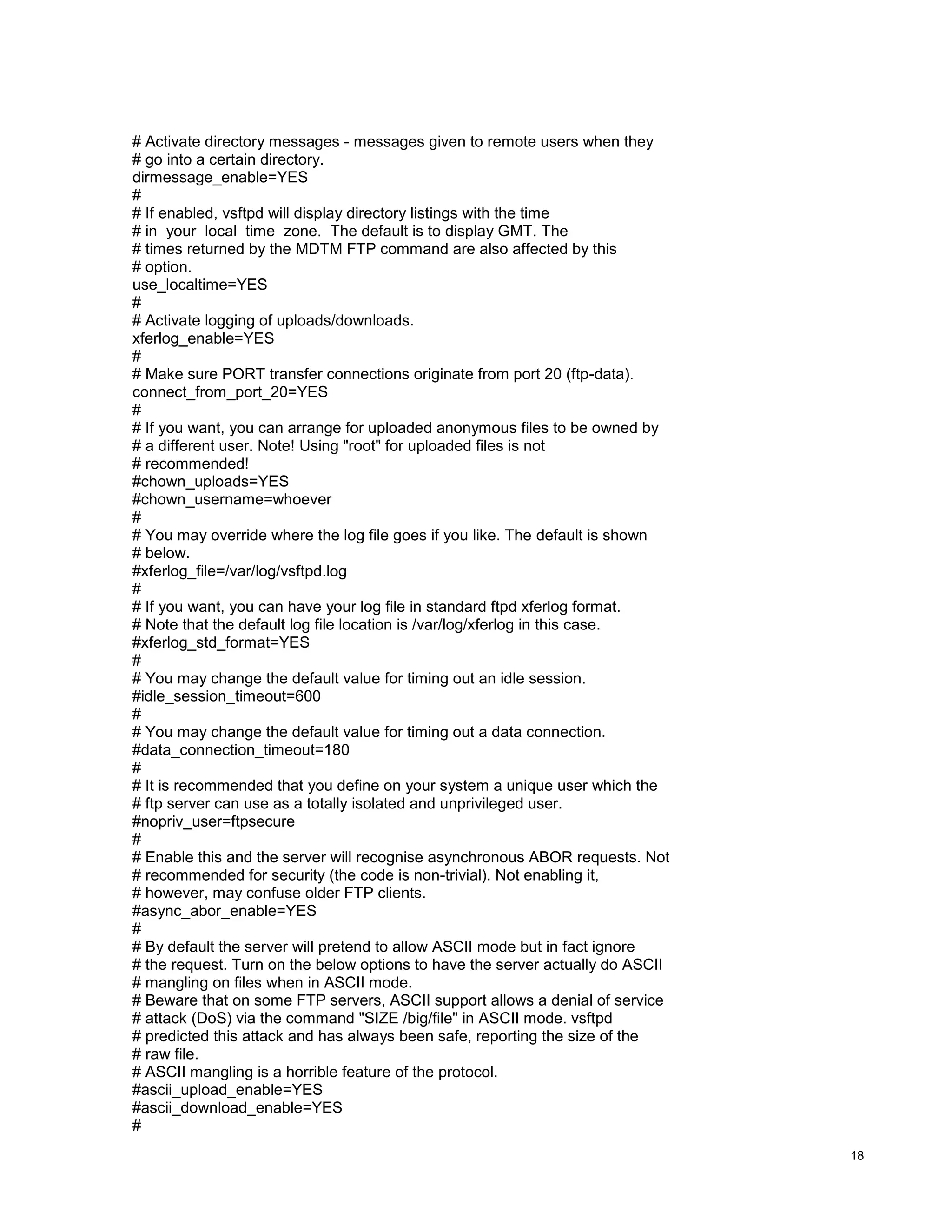 # Activate directory messages - messages given to remote users when they
# go into a certain directory.
dirmessage_enable=YES
#
# If enabled, vsftpd will display directory listings with the time
# in your local time zone. The default is to display GMT. The
# times returned by the MDTM FTP command are also affected by this
# option.
use_localtime=YES
#
# Activate logging of uploads/downloads.
xferlog_enable=YES
#
# Make sure PORT transfer connections originate from port 20 (ftp-data).
connect_from_port_20=YES
#
# If you want, you can arrange for uploaded anonymous files to be owned by
# a different user. Note! Using "root" for uploaded files is not
# recommended!
#chown_uploads=YES
#chown_username=whoever
#
# You may override where the log file goes if you like. The default is shown
# below.
#xferlog_file=/var/log/vsftpd.log
#
# If you want, you can have your log file in standard ftpd xferlog format.
# Note that the default log file location is /var/log/xferlog in this case.
#xferlog_std_format=YES
#
# You may change the default value for timing out an idle session.
#idle_session_timeout=600
#
# You may change the default value for timing out a data connection.
#data_connection_timeout=180
#
# It is recommended that you define on your system a unique user which the
# ftp server can use as a totally isolated and unprivileged user.
#nopriv_user=ftpsecure
#
# Enable this and the server will recognise asynchronous ABOR requests. Not
# recommended for security (the code is non-trivial). Not enabling it,
# however, may confuse older FTP clients.
#async_abor_enable=YES
#
# By default the server will pretend to allow ASCII mode but in fact ignore
# the request. Turn on the below options to have the server actually do ASCII
# mangling on files when in ASCII mode.
# Beware that on some FTP servers, ASCII support allows a denial of service
# attack (DoS) via the command "SIZE /big/file" in ASCII mode. vsftpd
# predicted this attack and has always been safe, reporting the size of the
# raw file.
# ASCII mangling is a horrible feature of the protocol.
#ascii_upload_enable=YES
#ascii_download_enable=YES
#
18

 