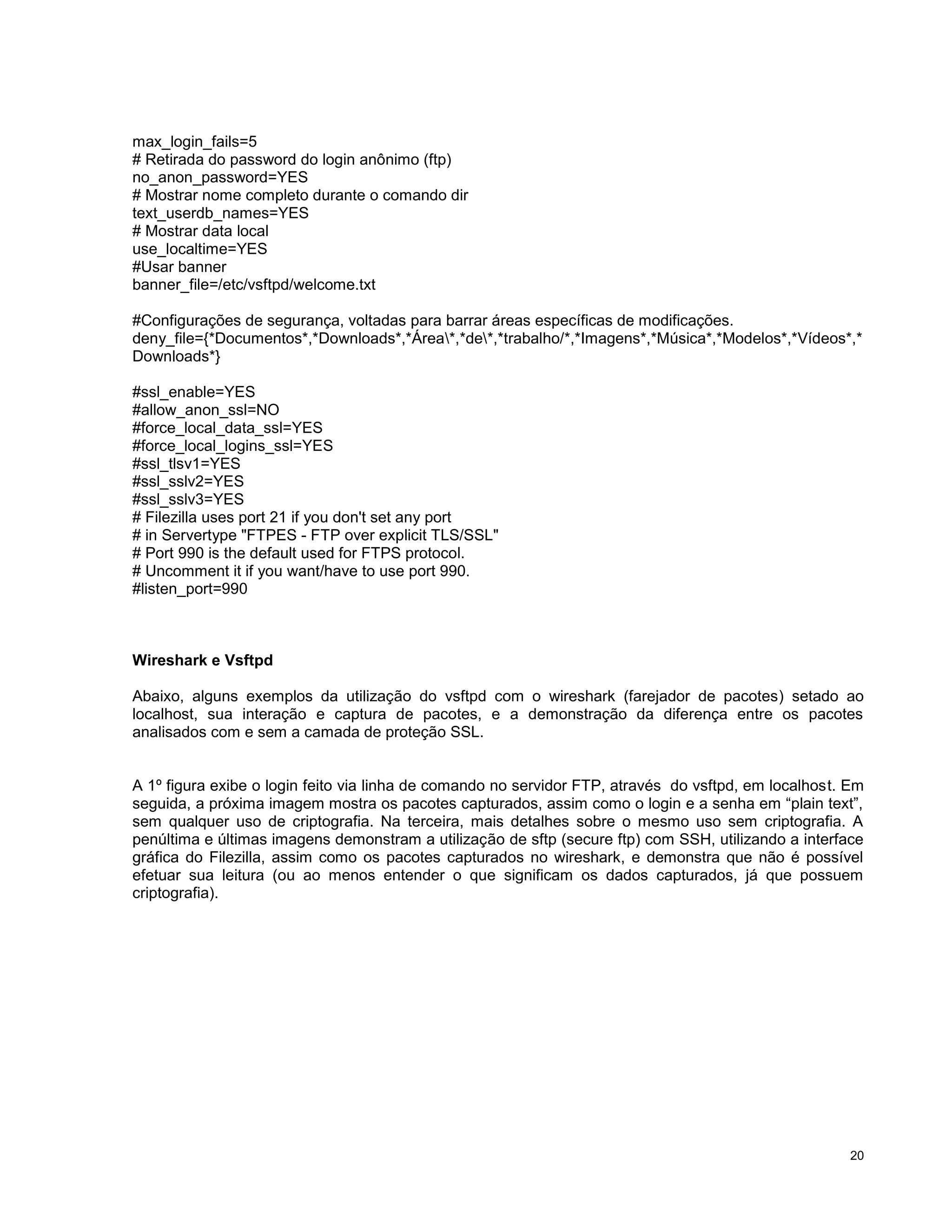 max_login_fails=5
# Retirada do password do login anônimo (ftp)
no_anon_password=YES
# Mostrar nome completo durante o comando dir
text_userdb_names=YES
# Mostrar data local
use_localtime=YES
#Usar banner
banner_file=/etc/vsftpd/welcome.txt
#Configurações de segurança, voltadas para barrar áreas específicas de modificações.
deny_file={*Documentos*,*Downloads*,*Área*,*de*,*trabalho/*,*Imagens*,*Música*,*Modelos*,*Vídeos*,*
Downloads*}
#ssl_enable=YES
#allow_anon_ssl=NO
#force_local_data_ssl=YES
#force_local_logins_ssl=YES
#ssl_tlsv1=YES
#ssl_sslv2=YES
#ssl_sslv3=YES
# Filezilla uses port 21 if you don't set any port
# in Servertype "FTPES - FTP over explicit TLS/SSL"
# Port 990 is the default used for FTPS protocol.
# Uncomment it if you want/have to use port 990.
#listen_port=990

Wireshark e Vsftpd
Abaixo, alguns exemplos da utilização do vsftpd com o wireshark (farejador de pacotes) setado ao
localhost, sua interação e captura de pacotes, e a demonstração da diferença entre os pacotes
analisados com e sem a camada de proteção SSL.

A 1º figura exibe o login feito via linha de comando no servidor FTP, através do vsftpd, em localhost. Em
seguida, a próxima imagem mostra os pacotes capturados, assim como o login e a senha em “plain text”,
sem qualquer uso de criptografia. Na terceira, mais detalhes sobre o mesmo uso sem criptografia. A
penúltima e últimas imagens demonstram a utilização de sftp (secure ftp) com SSH, utilizando a interface
gráfica do Filezilla, assim como os pacotes capturados no wireshark, e demonstra que não é possível
efetuar sua leitura (ou ao menos entender o que significam os dados capturados, já que possuem
criptografia).

20

 